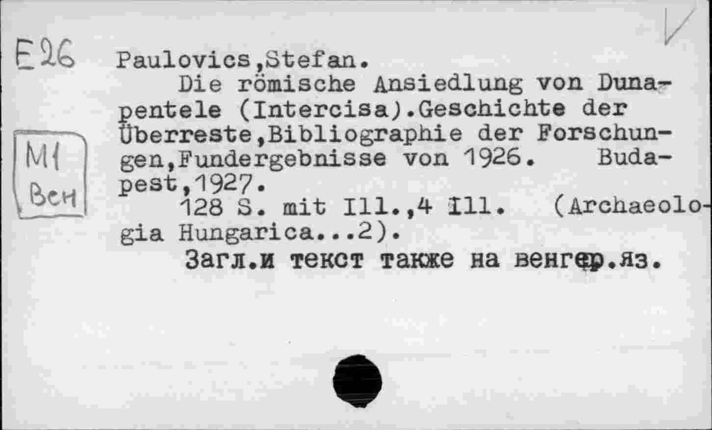 ﻿EU
И Paulovics.Stefan.
Die römische Ansiedlung von Duna-pentele (Intercisa).Geschichte der Überreste»Bibliographie der Forschungen,Fundergebnisse von 1926. Budapest ,1927»
128 S. mit Ill.,4 Ill. (Archaeolo gia Hungarica...2).
Загл.и текст также на венгер.яз.